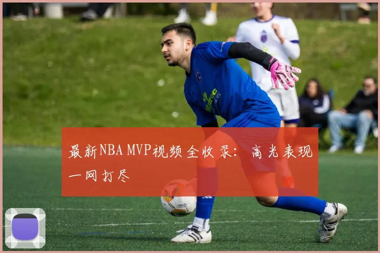 最新NBA MVP视频全收录：高光表现一网打尽