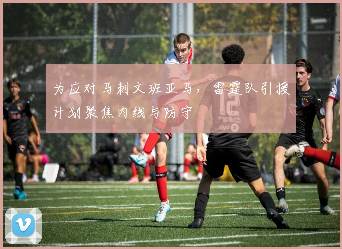 为应对马刺文班亚马，雷霆队引援计划聚焦内线与防守