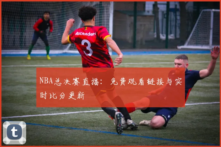NBA总决赛直播：免费观看链接与实时比分更新