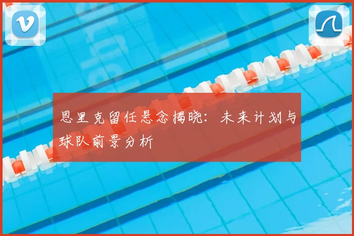 恩里克留任悬念揭晓：未来计划与球队前景分析