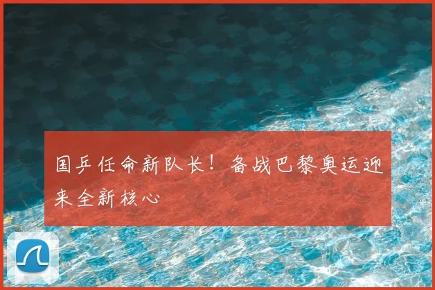 国乒任命新队长！备战巴黎奥运迎来全新核心