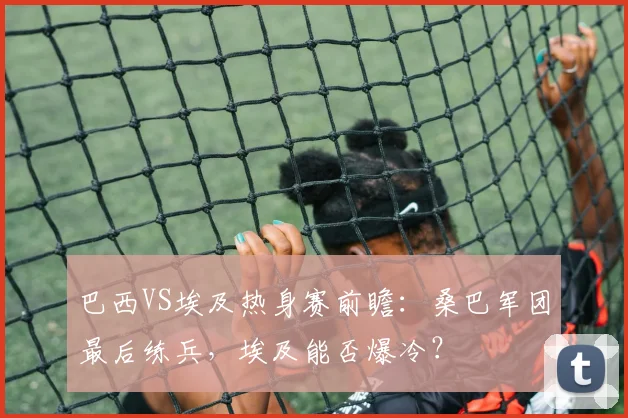 巴西VS埃及热身赛前瞻：桑巴军团最后练兵，埃及能否爆冷？