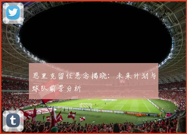 恩里克留任悬念揭晓：未来计划与球队前景分析