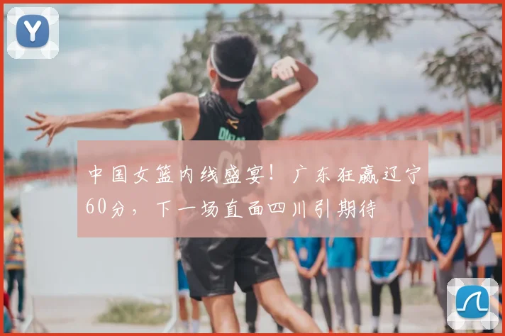 中国女篮内线盛宴！广东狂赢辽宁60分，下一场直面四川引期待