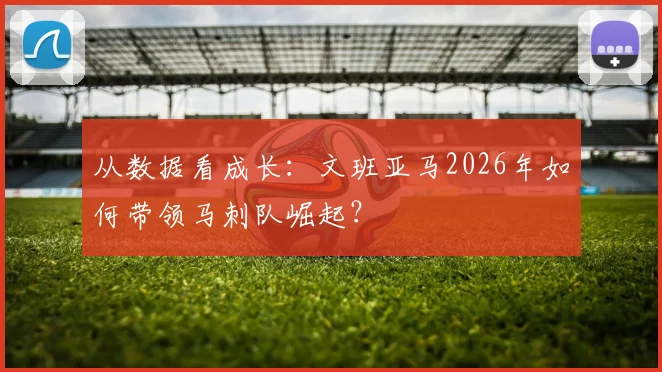 从数据看成长：文班亚马2026年如何带领马刺队崛起？