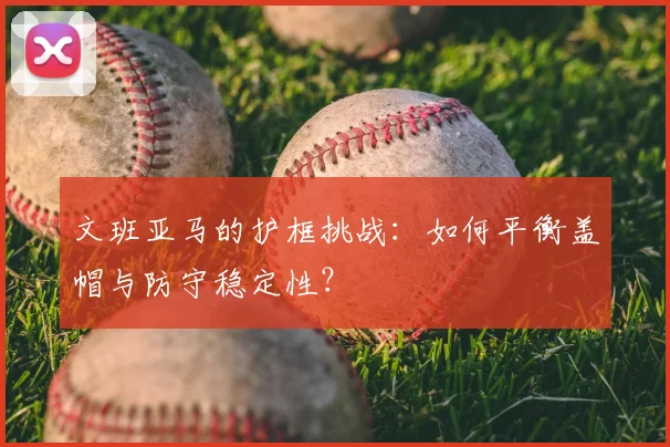 文班亚马的护框挑战:如何平衡盖帽与防守稳定性?