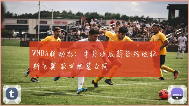 WNBA新动态：李月汝底薪签约达拉斯飞翼 获训练营合同