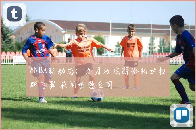 WNBA新动态：李月汝底薪签约达拉斯飞翼 获训练营合同