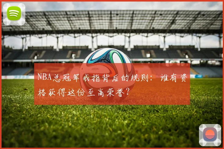NBA总冠军戒指背后的规则：谁有资格获得这份至高荣誉？