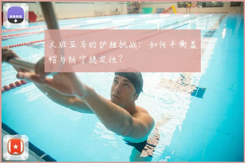 文班亚马的护框挑战:如何平衡盖帽与防守稳定性?