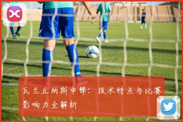 瓦兰丘纳斯中锋：技术特点与比赛影响力全解析